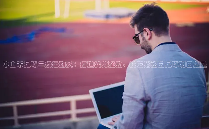 恒盛app下载路畅科技中山市足球二级运动员：打造实力强劲、技艺娴熟的足球明日之星