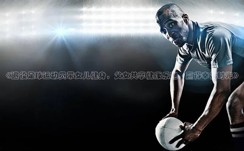 恒盛娱乐官网字节跳动《退役足球运动员带女儿健身，父女共享健康乐趣，赢得幸福时光》