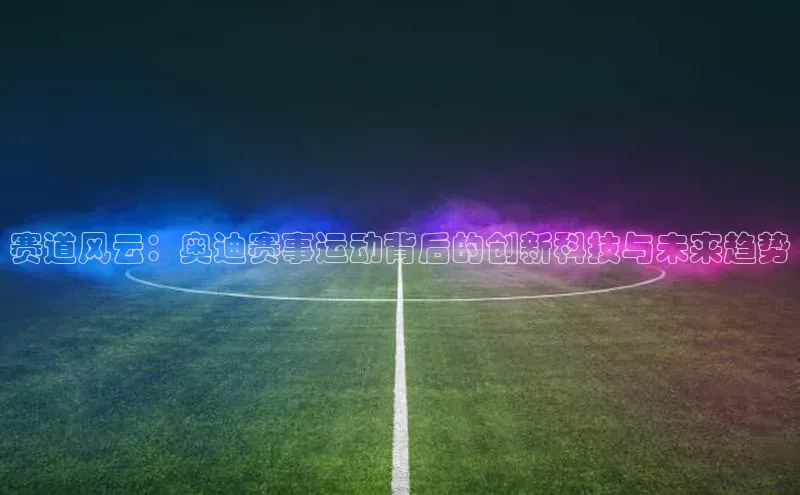 恒盛娱乐注册宣亚国际赛道风云：奥迪赛事运动背后的创新科技与未来趋势