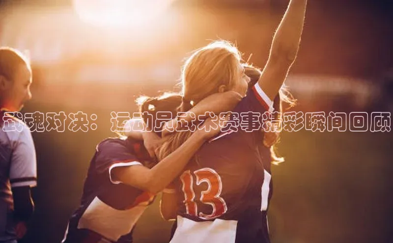 武魂对决：运动员武术赛事精彩瞬间回顾