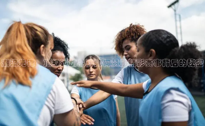潮流先锋：顶级运动品牌如何赞助精彩赛事背后的秘密