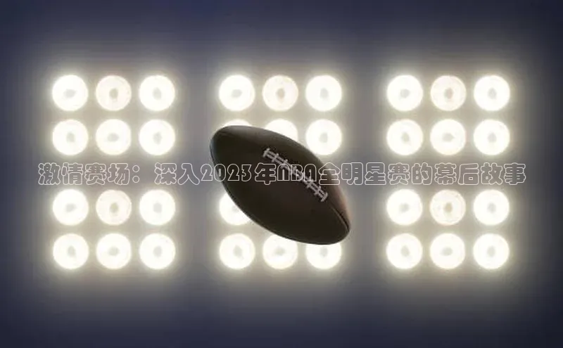 激情赛场：深入2023年NBA全明星赛的幕后故事