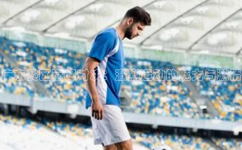 广东赛区巅峰对决：激烈运动的魅力与激情
