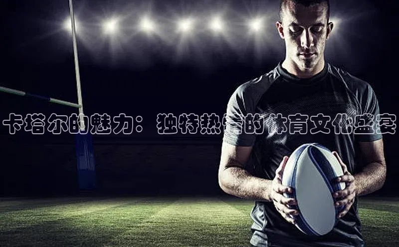 卡塔尔的魅力：独特热情的体育文化盛宴