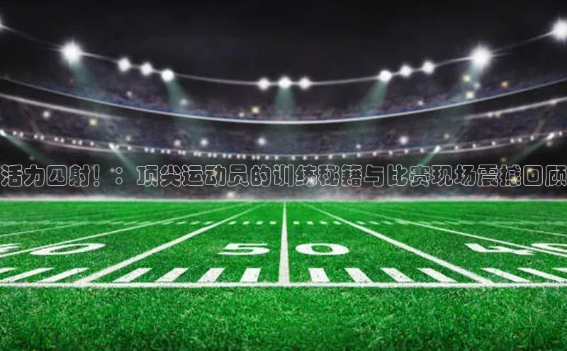 活力四射！：顶尖运动员的训练秘籍与比赛现场震撼回顾